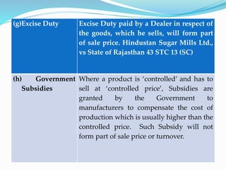 (g)Excise Duty Excise Duty paid by a Dealer in respect of
the goods, which he sells, will form part
of sale price. Hindustan Sugar Mills Ltd.,
vs State of Rajasthan 43 STC 13 (SC)
(h) Government
Subsidies
Where a product is ‘controlled’ and has to
sell at ‘controlled price’, Subsidies are
granted by the Government to
manufacturers to compensate the cost of
production which is usually higher than the
controlled price. Such Subsidy will not
form part of sale price or turnover.
 