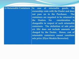 (i) Returnable Containers In case of returnable goods, the
ownership vests with the Dealer and does
not pass on to the Purchaser. The
containers are required to be returned to
the Dealers. No consideration is
chargeable in respect of such returnable
containers. The definition of sale price
u/s 2(h) does not include amounts not
charged by the Dealer. Hence, cost of
returnable containers cannot constitute
sale price. [Dyer Meakin Breweries].
 
