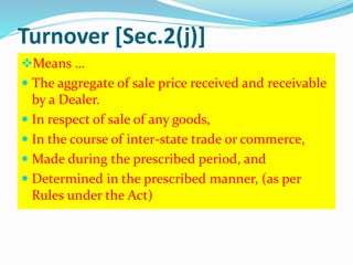 Turnover [Sec.2(j)]
Means …
 The aggregate of sale price received and receivable
by a Dealer.
 In respect of sale of any goods,
 In the course of inter-state trade or commerce,
 Made during the prescribed period, and
 Determined in the prescribed manner, (as per
Rules under the Act)
 