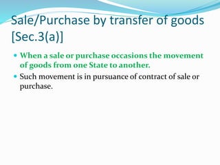 Sale/Purchase by transfer of goods
[Sec.3(a)]
 When a sale or purchase occasions the movement
of goods from one State to another.
 Such movement is in pursuance of contract of sale or
purchase.
 