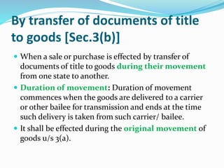 By transfer of documents of title
to goods [Sec.3(b)]
 When a sale or purchase is effected by transfer of
documents of title to goods during their movement
from one state to another.
 Duration of movement: Duration of movement
commences when the goods are delivered to a carrier
or other bailee for transmission and ends at the time
such delivery is taken from such carrier/ bailee.
 It shall be effected during the original movement of
goods u/s 3(a).
 