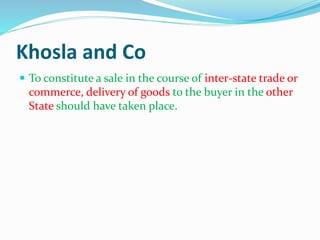 Khosla and Co
 To constitute a sale in the course of inter-state trade or
commerce, delivery of goods to the buyer in the other
State should have taken place.
 