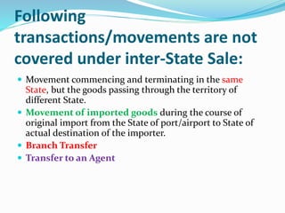 Following
transactions/movements are not
covered under inter-State Sale:
 Movement commencing and terminating in the same
State, but the goods passing through the territory of
different State.
 Movement of imported goods during the course of
original import from the State of port/airport to State of
actual destination of the importer.
 Branch Transfer
 Transfer to an Agent
 