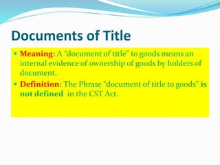 Documents of Title
 Meaning: A “document of title” to goods means an
internal evidence of ownership of goods by holders of
document.
 Definition: The Phrase “document of title to goods” is
not defined in the CST Act.
 