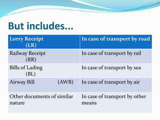 But includes...
Lorry Receipt
(LR)
In case of transport by road
Railway Receipt
(RR)
In case of transport by rail
Bills of Lading
(BL)
In case of transport by sea
Airway Bill (AWB) In case of transport by air
Other documents of similar
nature
In case of transport by other
means
 