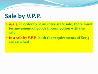 Sale by V.P.P.
 u/s 3, in order to be an inter-state sale, there must
be movement of goods in connection with the
sale.
 In a sale by V.P.P., both the requirements of Sec.3
are satisfied
 
