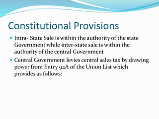 Constitutional Provisions
 Intra- State Sale is within the authority of the state
Government while inter-state sale is within the
authority of the central Government
 Central Government levies central sales tax by drawing
power from Entry 92A of the Union List which
provides as follows:
 