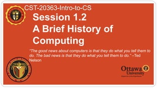 CST-20363-Intro-to-CS
 “The good news about computers is that they do what you tell them to
do. The bad news is that they do what you tell them to do.” –Ted
Nelson
Session 1.2
A Brief History of
Computing
 