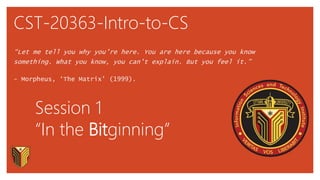 CST-20363-Intro-to-CS
“Let me tell you why you’re here. You are here because you know
something. What you know, you can’t explain. But you feel it.”
- Morpheus, ‘The Matrix' (1999).
Session 1
“In the Bitginning”
 
