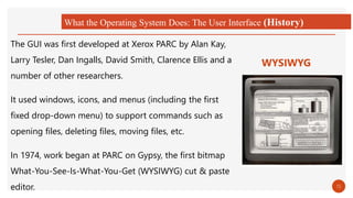 What the Operating System Does: The User Interface (History)
The GUI was first developed at Xerox PARC by Alan Kay,
Larry Tesler, Dan Ingalls, David Smith, Clarence Ellis and a
number of other researchers.
It used windows, icons, and menus (including the first
fixed drop-down menu) to support commands such as
opening files, deleting files, moving files, etc.
In 1974, work began at PARC on Gypsy, the first bitmap
What-You-See-Is-What-You-Get (WYSIWYG) cut & paste
editor.
WYSIWYG
15
 