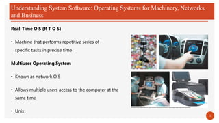 Understanding System Software: Operating Systems for Machinery, Networks,
and Business
Real-Time O S (R T O S)
• Machine that performs repetitive series of
specific tasks in precise time
Multiuser Operating System
• Known as network O S
• Allows multiple users access to the computer at the
same time
• Unix
18
 