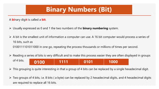 Binary Numbers (Bit)
A binary digit is called a bit.
 Usually expressed as 0 and 1 the two numbers of the binary numbering system.
 A bit is the smallest unit of information a computer can use. A 16 bit computer would process a series of
16 bits, such as
0100111101011000 in one go, repeating the process thousands or millions of times per second.
 Reading a series of bits is very difficult and to make this process easier they are often displayed in groups
of 4 bits.
 This grouping is quite interesting in that a group of 4 bits can be replaced by a single hexadecimal digit.
 Two groups of 4 bits, i.e. 8 bits ( a byte) can be replaced by 2 hexadecimal digits, and 4 hexadecimal digits
are required to replace all 16 bits.
 0100  1111  0101  1000
 