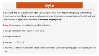 Byte
A group of 8 bits are in a byte. With 8 bits ( binary digits ), there exists 256 possible denary combinations.
If you remember that 1 byte can store one alphabetical letter, single digit, or a single character/symbol, such as #.
Large numbers of bytes can be expressed by kilobytes, megabytes etc
1 byte of memory can normally hold one of the following:
 a single alphabetical letter (upper or lower case),
 a single number 0-9
 a symbol ( _ + £ # > etc
 a further 127 alternative characters. These could be the letters used in foreign languages, lines to produce boxes
etc.
 