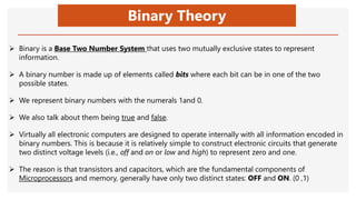 Binary Theory
 Binary is a Base Two Number System that uses two mutually exclusive states to represent
information.
 A binary number is made up of elements called bits where each bit can be in one of the two
possible states.
 We represent binary numbers with the numerals 1and 0.
 We also talk about them being true and false.
 Virtually all electronic computers are designed to operate internally with all information encoded in
binary numbers. This is because it is relatively simple to construct electronic circuits that generate
two distinct voltage levels (i.e., off and on or low and high) to represent zero and one.
 The reason is that transistors and capacitors, which are the fundamental components of
Microprocessors and memory, generally have only two distinct states: OFF and ON. (0 ,1)
 