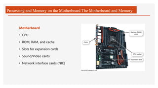 Processing and Memory on the Motherboard The Motherboard and Memory
Motherboard
• CPU
• ROM, RAM, and cache
• Slots for expansion cards
• Sound/Video cards
• Network interface cards (NIC)
 