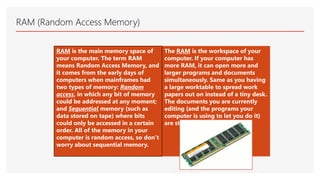 RAM (Random Access Memory)
RAM is the main memory space of
your computer. The term RAM
means Random Access Memory, and
it comes from the early days of
computers when mainframes had
two types of memory: Random
access, in which any bit of memory
could be addressed at any moment;
and Sequential memory (such as
data stored on tape) where bits
could only be accessed in a certain
order. All of the memory in your
computer is random access, so don’t
worry about sequential memory.
The RAM is the workspace of your
computer. If your computer has
more RAM, it can open more and
larger programs and documents
simultaneously. Same as you having
a large worktable to spread work
papers out on instead of a tiny desk.
The documents you are currently
editing (and the programs your
computer is using to let you do it)
are stored in the RAM.
 