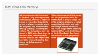 ROM (Read-Only Memory)
Microcomputers also have some
ROM (Read Only Memory) on the
motherboard. ROM does not need
power to remember its contents,
so this is where a computer stores
the programs that are needed to
start up (boot up) the computer
system. (The instructions can’t be
stored in RAM, since RAM loses its
contents when the computer is
off; and they can’t be kept on the
hard disk, since just reading data
from a hard disk requires
programs.)
When the computer is first turned
on, the program stored in the
ROM is feed to the processor. This
initial program checks to see that
everything is in order and looks
for storage devices on which it
can locate a copy of the operating
system; it then loads the first part
of the OS into RAM, then hands
control over to that program to
finish the boot process.
 