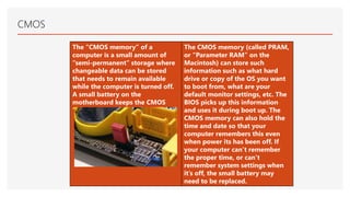 CMOS
The “CMOS memory” of a
computer is a small amount of
“semi-permanent” storage where
changeable data can be stored
that needs to remain available
while the computer is turned off.
A small battery on the
motherboard keeps the CMOS
‘alive’ when power is off.
The CMOS memory (called PRAM,
or “Parameter RAM” on the
Macintosh) can store such
information such as what hard
drive or copy of the OS you want
to boot from, what are your
default monitor settings, etc. The
BIOS picks up this information
and uses it during boot up. The
CMOS memory can also hold the
time and date so that your
computer remembers this even
when power its has been off. If
your computer can’t remember
the proper time, or can’t
remember system settings when
it’s off, the small battery may
need to be replaced.
 