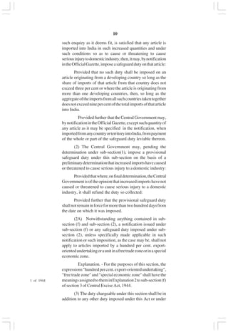 v10
such enquiry as it deems fit, is satisfied that any article is
imported into India in such increased quantities and under
such conditions so as to cause or threatening to cause
seriousinjurytodomesticindustry,then,itmay,bynotification
intheOfficialGazette,imposeasafeguarddutyonthatarticle:
Provided that no such duty shall be imposed on an
article originating from a developing country so long as the
share of imports of that article from that country does not
exceed three per cent or where the article is originating from
more than one developing countries, then, so long as the
aggregateoftheimportsfromallsuchcountriestakentogether
doesnotexceedninepercentofthetotalimportsofthatarticle
into India.
Provided further that the Central Government may,
bynotificationintheOfficialGazette,exceptsuchquantityof
any article as it may be specified in the notification, when
importedfromanycountryorterritoryintoIndia,frompayment
of the whole or part of the safeguard duty leviable thereon.
(2) The Central Government may, pending the
determination under sub-section(1), impose a provisional
safeguard duty under this sub-section on the basis of a
preliminarydeterminationthatincreasedimportshavecaused
or threatened to cause serious injury to a domestic industry:
Providedthatwhere,onfinaldetermination,theCentral
Governmentisoftheopinionthatincreasedimportshavenot
caused or threatened to cause serious injury to a domestic
industry, it shall refund the duty so collected:
Provided further that the provisional safeguard duty
shallnotremaininforceformorethantwohundreddaysfrom
the date on which it was imposed.
(2A) Notwithstanding anything contained in sub-
section (f) and sub-section (2), a notification issued under
sub-section (f) or any safeguard duty imposed under sub-
section (2), unless specifically made applicable in such
notification or such imposition, as the case may be, shall not
apply to articles imported by a hundred per cent. export-
orientedundertakingoraunitinafreetradezoneorinaspecial
economic zone.
Explanation. - For the purposes of this section, the
expressions"hundredpercent.export-orientedundertaking",
"free trade zone" and "special economic zone" shall have the
meaningsassignedtotheminExplanation2tosub-section(f)
of section 3 of Central Excise Act, 1944.
(3) The duty chargeable under this section shall be in
addition to any other duty imposed under this Act or under
1 of 1944
 