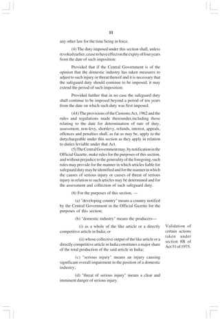 v11
any other law for the time being in force.
(4) The duty imposed under this section shall, unless
revokedearlier,ceasetohaveeffectontheexpiryoffouryears
from the date of such imposition:
Provided that if the Central Government is of the
opinion that the domestic industry has taken measures to
adjust to such injury or threat thereof and it is necessary that
the safeguard duty should continue to be imposed, it may
extend the period of such imposition:
Provided further that in no case the safeguard duty
shall continue to be imposed beyond a period of ten years
from the date on which such duty was first imposed.
(4A) The provisions of the Customs Act, 1962 and the
rules and regulations made thereunder,including those
relating to the date for determination of rate of duty,
assessment, non-levy, shortlevy, refunds, interest, appeals,
offences and penalties shall, as far as may be, apply to the
dutychargeable under this section as they apply in relation
to duties leviable under that Act.
(5)TheCentralGovernmentmay,bynotificationinthe
Official Gazette, make rules for the purposes of this section,
andwithoutprejudicetothegeneralityoftheforegoing,such
rules may provide for the manner in which articles liable for
safeguarddutymaybeidentifiedandforthemannerinwhich
the causes of serious injury or causes of threat of serious
injury in relation to such articles may be determined and for
the assessment and collection of such safeguard duty.
(6) For the purposes of this section, —
(a) "developing country" means a country notified
by the Central Government in the Official Gazette for the
purposes of this section;
(b) "domestic industry" means the producers—
(i) as a whole of the like article or a directly
competitive article in India; or
(ii) whose collective output of the like article or a
directly competitive article in India constitutes a major share
of the total production of the said article in India;
(c) "serious injury" means an injury causing
significant overall impairment in the position of a domestic
industry;
(d) "threat of serious injury" means a clear and
imminent danger of serious injury.
Validation of
certain actions
taken under
section 8B of
Act51of1975.
 