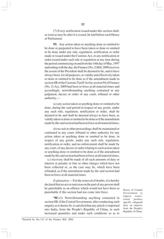 v12
(7) Every notification issued under this section shall,
as soon as may be after it is issued, be laid before each House
of Parliament.
95. Any action taken or anything done or omitted to
be done or purported to have been taken or done or omitted
to be done under any rule, regulation, notification or order
made or issued under the Customs Act, or any notification or
order issued under such rule or regulation at any time during
theperiodcommencingonandfromthe14thdayofMay,1997
andendingwiththeday,theFinance(No.2)Bill,2009receives
the assent of the President shall be deemed to be, and to have
alwaysbeen,forallpurposes,asvalidlyandeffectivelytaken
or done or omitted to be done as if the amendment made in
section8BoftheCustomsTariffActbysection94ofFinance
(No. 2) Act, 2009 had been in force at all material times and
accordingly, notwithstanding anything contained in any
judgment, decree or order of any court, tribunal or other
authority,—
(a) any action taken or anything done or omitted to be
done, during the said period in respect of any goods, under
any such rule, regulation, notification or order, shall be
deemed to be and shall be deemed always to have been, as
validlytakenordoneoromittedtobedoneasiftheamendment
madebythesaidsectionhadbeeninforceatallmaterialtimes;
(b) no suit or other proceedings shall be maintained or
continued in any court, tribunal or other authority for any
action taken or anything done or omitted to be done, in
respect of any goods, under any such rule, regulation,
notification or order, and no enforcement shall be made by
any court, of any decree or order relating to such action taken
or anything done or omitted to be done as if the amendment
madebythesaidsectionhadbeeninforceatallmaterialtimes;
(c) recovery shall be made of all such amounts of duty or
interest or penalty or fine or other charges which have not
been collected or, as the case may be, which have been
refunded, as if the amendment made by the said section had
been in force at all material times.
Explanation.— For the removal of doubts, it is hereby
declaredthatnoactoromissiononthepartofanypersonshall
be punishable as an offence which would not have been so
punishable if this section had not come into force.
*8C.(1) Notwithstanding anything contained in
section8B,iftheCentralGovernment,afterconductingsuch
enquiry as it deems fit, is satisfied that any article is imported
into India, from the People's Republic of China, in such
increased quantities and under such conditions so as to
Power of Central
Government to
impose transi-
tional product
specific safeguard
duty on imports
from the People's
Republic of China.
_________________________________________________________________________________________
*Inserted by Sec.123 of the Finance Bill, 2002.
 