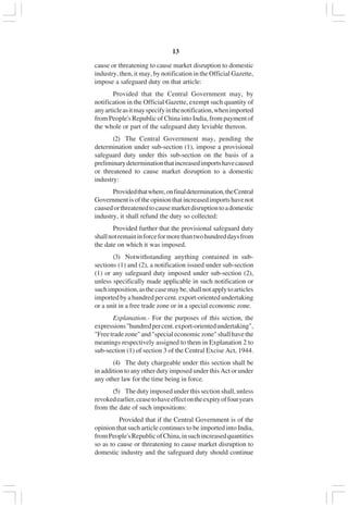 v13
cause or threatening to cause market disruption to domestic
industry, then, it may, by notification in the Official Gazette,
impose a safeguard duty on that article:
Provided that the Central Government may, by
notification in the Official Gazette, exempt such quantity of
anyarticleasitmayspecifyinthenotification,whenimported
from People's Republic of China into India, from payment of
the whole or part of the safeguard duty leviable thereon.
(2) The Central Government may, pending the
determination under sub-section (1), impose a provisional
safeguard duty under this sub-section on the basis of a
preliminarydeterminationthatincreasedimportshavecaused
or threatened to cause market disruption to a domestic
industry:
Providedthatwhere,onfinaldetermination,theCentral
Governmentisoftheopinionthatincreasedimportshavenot
causedorthreatenedtocausemarketdisruptiontoadomestic
industry, it shall refund the duty so collected:
Provided further that the provisional safeguard duty
shallnotremaininforceformorethantwohundreddaysfrom
the date on which it was imposed.
(3) Notwithstanding anything contained in sub-
sections (1) and (2), a notification issued under sub-section
(1) or any safeguard duty imposed under sub-section (2),
unless specifically made applicable in such notification or
suchimposition,asthecasemaybe,shallnotapplytoarticles
imported by a hundred per cent. export-oriented undertaking
or a unit in a free trade zone or in a special economic zone.
Explanation.- For the purposes of this section, the
expressions"hundredpercent.export-orientedundertaking",
"Freetradezone"and"specialeconomiczone"shallhavethe
meanings respectively assigned to them in Explanation 2 to
sub-section (1) of section 3 of the Central Excise Act, 1944.
(4) The duty chargeable under this section shall be
in addition to any other duty imposed under this Act or under
any other law for the time being in force.
(5) The duty imposed under this section shall, unless
revokedearlier,ceasetohaveeffectontheexpiryoffouryears
from the date of such impositions:
Provided that if the Central Government is of the
opinion that such article continues to be imported into India,
fromPeople'sRepublicofChina,insuchincreasedquantities
so as to cause or threatening to cause market disruption to
domestic industry and the safeguard duty should continue
 