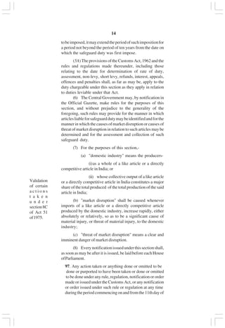 v14
tobeimposed,itmayextendtheperiodofsuchimpositionfor
a period not beyond the period of ten years from the date on
which the safeguard duty was first impose.
(5A) The provisions of the Customs Act, 1962 and the
rules and regulations made thereunder, including those
relating to the date for determination of rate of duty,
assessment, non-levy, short levy, refunds, interest, appeals,
offences and penalties shall, as far as may be, apply to the
duty chargeable under this section as they apply in relation
to duties leviable under that Act.
(6) The Central Government may, by notification in
the Official Gazette, make rules for the purposes of this
section, and without prejudice to the generality of the
foregoing, such rules may provide for the manner in which
articlesliableforsafeguarddutymaybeidentifiedandforthe
manner in which the causes of market disruption or causes of
threat of market disruption in relation to such articles may be
determined and for the assessment and collection of such
safeguard duty.
(7) For the purposes of this section,-
(a) "domestic industry" means the producers-
(i)as a whole of a like article or a directly
competitive article in India; or
(ii) whose collective output of a like article
or a directly competitive article in India constitutes a major
share of the total produced of the total production of the said
article in India;
(b) "market disruption" shall be caused whenever
imports of a like article or a directly competitive article
produced by the domestic industry, increase rapidly, either
absolutely or relatively, so as to be a significant cause of
material injury, or threat of material injury, to the domestic
industry;
(c) "threat of market disruption" means a clear and
imminent danger of market disruption.
(8) Everynotificationissuedunderthissectionshall,
as soon as may be after it is issued, be laid before each House
ofParliament.
97. Any action taken or anything done or omitted to be
done or purported to have been taken or done or omitted
to be done under any rule, regulation, notification or order
made or issued under the Customs Act, or any notification
or order issued under such rule or regulation at any time
duringtheperiodcommencingonandfromthe11thdayof
Validation
of certain
a c t i o n s
t a k e n
u n d e r
section8C
of Act 51
of1975.
 