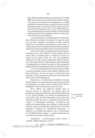 v15
May,2002andendingwiththeday,theFinance(No.2)Bill,
2009 receives the assent of the President shall be deemed
to be, and to have always been, for all purposes, as validly
andeffectivelytakenordoneoromittedtobedoneasifthe
amendment made in section 8C of the Customs Tariff Act
by section 96 of the Finance (No. 2) Act, 2009 had been in
forceatallmaterialtimesandaccordingly,notwithstanding
anythingcontainedinanyjudgment,decreeororderofany
court, tribunal or other authority,—
(a) any action taken or anything done or omitted to be
done, during the said period in respect of any goods, under
any such rule, regulation, notification or order, shall be
deemed to be and shall be deemed always to have been, as
validlytakenordoneoromittedtobedoneasiftheamendment
madebythesaidsectionhadbeeninforceatallmaterialtimes;
(b) no suit or other proceedings shall be maintained or
continued in any court, tribunal or other authority for any
action taken or anything done or omitted to be done, in
respect of any goods, under any such rule, regulation,
notification or order, and no enforcement shall be made by
any court, of any decree or order relating to such action taken
or anything done or omitted to be done as if the amendment
madebythesaidsectionhadbeeninforceatallmaterialtimes;
(c) recovery shall be made of all such amounts of duty
or interest or penalty or fine or other charges which have not
been collected or, as the case may be, which have been
refunded, as if the amendment made by the said section had
been in force at all material times.
Explanation.— For the removal of doubts, it is hereby
declaredthatnoactoromissiononthepartofanypersonshall
be punishable as an offence which would not have been so
punishable if this section had not come into force.
9.(1) Where any country or territory pays, or
bestows, directly or indirectly, any subsidy upon the
manufacture orproduction thereinortheexportationtherefrom
of any article including any subsidy on transportation of
such article, then, upon the importation of any such article
into India, whether the same is imported directly from the
country of manufacture, production or otherwise, and
whetheritisimportedinthe samecondition as whenexported
from the country of manufacture or production or has been
changed in condition by manufacture, production or
otherwise, the Central Government may, by notification
in the Official Gazette, impose a counteravailing duty not
exceeding the amount of such subsidy.
Explanation. - For the purposes of this section, a
“subsidy” shall be deemed to exist if -
(a) there is financial contribution by a
Countervailing duty
on subsidized
articles
_________________________________________________________________________________________
*Amended by Sec. 61(a) of Finance Bill, 2006.
 