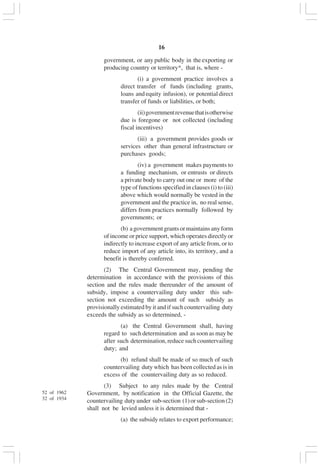 v16
government, or any public body in the exporting or
producing country or territory*, that is, where -
(i) a government practice involves a
direct transfer of funds (including grants,
loans and equity infusion), or potential direct
transfer of funds or liabilities, or both;
(ii)governmentrevenuethatisotherwise
due is foregone or not collected (including
fiscal incentives)
(iii) a government provides goods or
services other than general infrastructure or
purchases goods;
(iv) a government makes payments to
a funding mechanism, or entrusts or directs
a private body to carry out one or more of the
type of functions specified in clauses (i) to (iii)
above which would normally be vested in the
government and the practice in, no real sense,
differs from practices normally followed by
governments; or
(b) agovernmentgrantsormaintainsanyform
of income or price support, which operates directly or
indirectly to increase export of any article from, or to
reduce import of any article into, its territory, and a
benefit is thereby conferred.
(2) The Central Government may, pending the
determination in accordance with the provisions of this
section and the rules made thereunder of the amount of
subsidy, impose a countervailing duty under this sub-
section not exceeding the amount of such subsidy as
provisionally estimated by it and if such countervailing duty
exceeds the subsidy as so determined, -
(a) the Central Government shall, having
regard to such determination and as soon as may be
after such determination, reduce such countervailing
duty; and
(b) refund shall be made of so much of such
countervailing duty which has been collected as is in
excess of the countervailing duty as so reduced.
(3) Subject to any rules made by the Central
Government, by notification in the Official Gazette, the
countervailing dutyunder sub-section (1)orsub-section(2)
shall not be levied unless it is determined that -
(a) the subsidy relates to export performance;
52 of 1962
32 of 1934
 