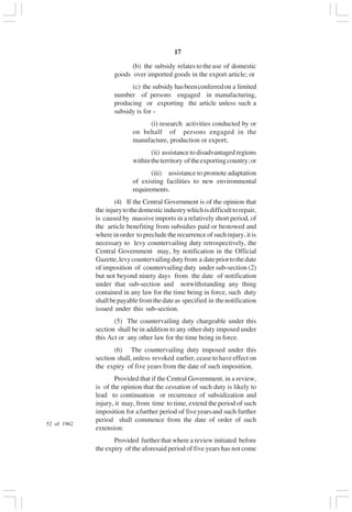 v17
(b) the subsidy relates to the use of domestic
goods over imported goods in the export article; or
(c) the subsidy hasbeenconferredon a limited
number of persons engaged in manufacturing,
producing or exporting the article unless such a
subsidy is for -
(i) research activities conducted by or
on behalf of persons engaged in the
manufacture, production or export;
(ii) assistancetodisadvantagedregions
withintheterritory oftheexportingcountry;or
(iii) assistance to promote adaptation
of existing facilities to new environmental
requirements.
(4) If the Central Government is of the opinion that
the injurytothedomesticindustrywhichisdifficulttorepair,
is caused by massive imports in a relatively short period, of
the article benefiting from subsidies paid or bestowed and
where in order to preclude the recurrence of such injury, it is
necessary to levy countervailing duty retrospectively, the
Central Government may, by notification in the Official
Gazette,levycountervailingdutyfrom a datepriortothedate
of imposition of countervailing duty under sub-section (2)
but not beyond ninety days from the date of notification
under that sub-section and notwithstanding any thing
contained in any law for the time being in force, such duty
shallbepayablefromthedateas specified in thenotification
issued under this sub-section.
(5) The countervailing duty chargeable under this
section shall be in addition to any other duty imposed under
this Act or any other law for the time being in force.
(6) The countervailing duty imposed under this
section shall, unless revoked earlier, cease to have effect on
the expiry of five years from the date of such imposition.
Provided that if the Central Government, in a review,
is of the opinion that the cessation of such duty is likely to
lead to continuation or recurrence of subsidization and
injury, it may, from time to time, extend the period of such
imposition for afurther period of fiveyearsand such further
period shall commence from the date of order of such
extension:
Provided further that where a review initiated before
the expiry of the aforesaid period of five years has not come
52 of 1962
 