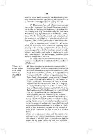 v18
to aconclusion before such expiry, the countervailing duty
maycontinuetoremaininforcependingtheoutcomeofsuch
a review for a further period not exceeding one year.
(7) The amount of any such subsidy as referred to in
sub-section (1) or sub-section (2) shall, from time to time, be
ascertainedand determinedbytheCentralGovernment,after
such inquiry as it may consider necessary and the Central
Government may, by notification in the Official Gazette,
make rules for the identification of such articles and for
the assessment and collection of any countervailing duty
imposed upon the importation thereof under this section.
(7A) The provisions of the Customs Act, 1962 and the
rules and regulations made thereunder, including those
relating to the date for determination of rate of duty,
assessment, non-levy, short levy, refunds, interest, appeals,
offences and penalties shall, as far as may be, apply to the
duty chargeable under this section as they apply in relation
to duties leviable under that Act.
(8) Every notification issued under this section shall,
as soonas may be afteritisissued,belaid before each House
ofParliament.
Validationof 99. Any action taken or anything done or omitted to be
certain actions done or purported to have been taken or done or omitted
taken under to be done under any rule, regulation, notification or order
section 8C made or issued under the Customs Act, or any notification
of Act 51 of or order issued under such rule or regulation at any time
1975 duringtheperiodcommencingonandfromthe11thdayof
ofJanuary,1995andendingwiththeday,theFinance(No.
2) Bill, 2009 receives the assent of the President shall be
deemed to be, and to have always been, for all purposes,
as validly and effectively taken or done or omitted to be
doneasiftheamendmentmadeinsection9oftheCustoms
TariffActbysection98oftheFinance(No.2)Act,2009had
been in force at all material times and accordingly,
notwithstanding anything contained in any judgment,
decree or order of any court, tribunal or other authority,—
(a)anyactiontakenoranythingdoneoromittedtobedone,
during the said period in respect of any goods, under any
such rule, regulation, notification or order, shall be deemed
to be and shall be deemed always to have been, as validly
taken or done or omitted to be done as if the amendment
made by the said section had been in force at all material
times;
(b) no suit or other proceedings shall be maintained or
continued in any court, tribunal or other authority for any
action taken or anything done or omitted to be done, in
respect of any goods, under any such rule, regulation,
 
