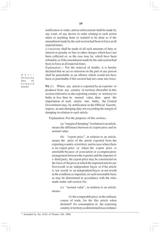 v19
notification or order, and no enforcement shall be made by
any court, of any decree or order relating to such action
taken or anything done or omitted to be done as if the
amendmentmadebythesaidsectionhadbeeninforceatall
materialtimes;
(c) recovery shall be made of all such amounts of duty or
interest or penalty or fine or other charges which have not
been collected or, as the case may be, which have been
refunded, as if the amendmentmadebythesaidsectionhad
been in force at all material times.
Explanation.— For the removal of doubts, it is hereby
declared that no act or omission on the part of any person
shall be punishable as an offence which would not have
been so punishable if this section had not come into force.
9A.(1) Where any article is exported by an exporter or
producer from any country or territory (hereafter in this
section referred to as the exporting country or territory) to
India at less than its normal value, then, upon the
importation of such article into India, the Central
Government may, by notification in the Official Gazette,
impose an anti-dumping duty not exceeding the margin of
dumping in relation to such article.
Explanation.-For the purposes of this section,-
(a) “marginofdumping”inrelationtoanarticle,
means the difference between its export price and its
normal value;
(b) “export price”, in relation to an article,
means the price of the article exported from the
exportingcountry orterritory andincaseswherethere
is no export price or where the export price is
unreliablebecause of association or acompensatory
arrangementbetweentheexporterandtheimporteror
a third party, the export price may be constructed on
the basisof thepriceatwhichtheimportedarticlesare
first resold to an independent buyer or if the article
is not resold to an independent buyer, or not resold
in the condition as imported, on such reasonable basis
as may be determined in accordance with the rules
made under sub-section (6);
(c) “normal value”, in relation to an article,
means-
(i) thecomparableprice,intheordinary
course of trade, for the like article when
destined* for consumption in the exporting
countryorterritoryasdeterminedinaccordance
A n t i -
d u m p i n g
duty on
d u m p e d
articles
_________________________________________________________________________________________
* Amended by Sec 61(b) of Finance bill, 2006.
 