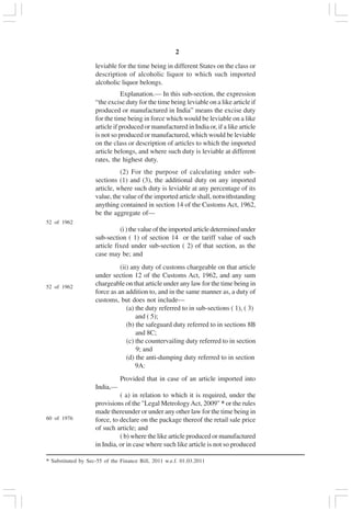v2
leviable for the time being in different States on the class or
description of alcoholic liquor to which such imported
alcoholic liquor belongs.
Explanation.— In this sub-section, the expression
“the excise duty for the time being leviable on a like article if
produced or manufactured in India” means the excise duty
for the time being in force which would be leviable on a like
article if produced or manufactured in India or, if a like article
is not so produced or manufactured, which would be leviable
on the class or description of articles to which the imported
article belongs, and where such duty is leviable at different
rates, the highest duty.
(2) For the purpose of calculating under sub-
sections (1) and (3), the additional duty on any imported
article, where such duty is leviable at any percentage of its
value, the value of the imported article shall, notwithstanding
anything contained in section 14 of the Customs Act, 1962,
be the aggregate of—
(i)thevalueoftheimportedarticledeterminedunder
sub-section ( 1) of section 14 or the tariff value of such
article fixed under sub-section ( 2) of that section, as the
case may be; and
(ii) any duty of customs chargeable on that article
under section 12 of the Customs Act, 1962, and any sum
chargeable on that article under any law for the time being in
force as an addition to, and in the same manner as, a duty of
customs, but does not include—
(a) the duty referred to in sub-sections ( 1), ( 3)
and ( 5);
(b) the safeguard duty referred to in sections 8B
and 8C;
(c) the countervailing duty referred to in section
9; and
(d) the anti-dumping duty referred to in section
9A:
Provided that in case of an article imported into
India,—
( a) in relation to which it is required, under the
provisions of the "Legal MetrologyAct, 2009" * or the rules
made thereunder or under any other law for the time being in
force, to declare on the package thereof the retail sale price
of such article; and
( b) where the like article produced or manufactured
in India, or in case where such like article is not so produced
52 of 1962
52 of 1962
60 of 1976
* Substituted by Sec-55 of the Finance Bill, 2011 w.e.f. 01.03.2011
 
