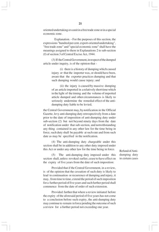 v21
orientedundertakingoraunitinafreetradezoneorinaspecial
economic zone.
Explanation. - For the purposes of this section, the
expressions"hundredpercent.export-orientedundertaking",
"free trade zone" and "special economic zone" shall have the
meanings assigned to them in Explanations 2 to sub-section
(f) of section 3 of Central Excise Act, 1944.
(3) If theCentralGovernment,inrespectofthedumped
article under inquiry, is of the opinion that -
(i) there is a history of dumping which caused
injury or that the importer was, or should have been,
aware that the exporter practices dumping and that
such dumping would cause injury; and
(ii) the injury is caused by massive dumping
of an articleimported in arelativelyshorttimewhich
inthelight of thetiming and the volumeofimported
article dumped and other circumstances is likely to
seriously undermine the remedial effect of the anti-
dumping duty liable to be levied,
the Central Government may,bynotification in the Official
Gazette, levy anti-dumping duty retrospectively from a date
prior to the date of imposition of anti-dumping duty under
sub-section (2) but not beyond ninety days from the date
of notification under that sub-section, and notwithstanding
any thing contained in any other law for the time being in
force, such duty shall be payable at such rate and from such
date as may be specified in the notification.
(4) The anti-dumping duty chargeable under this
section shall be in addition to any other duty imposed under
this Act or under any other law for the time being in force.
(5) The anti-dumping duty imposed under this
section shall, unless revoked earlier, cease to have effect on
the expiry of five years from the date of such imposition:
Provided that if the Central Government, in a review,
is of the opinion that the cessation of such duty is likely to
lead to continuation or recurrence of dumping and injury, it
may, fromtimetotime,extendtheperiodofsuchimposition
fora furtherperiodoffiveyearsandsuchfurtherperiodshall
commence from the date of order of such extension.
Provided further that where a review initiated before
the expiry of the aforesaid period of five years has not come
to a conclusion before such expiry, the anti-dumping duty
maycontinueto remain inforcependingtheoutcomeofsuch
a review for a further period not exceeding one year.
RefundofAnti-
dumping duty
in certain cases
 