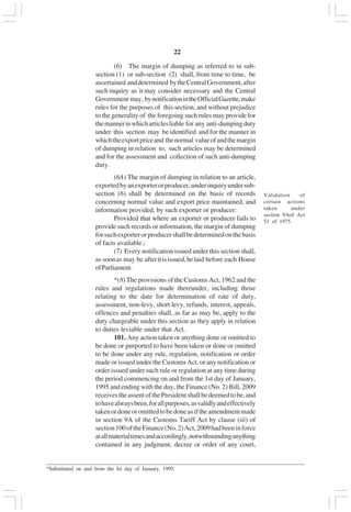 v22
(6) The margin of dumping as referred to in sub-
section (1) or sub-section (2) shall, from time to time, be
ascertained anddetermined bytheCentralGovernment,after
such inquiry as it may consider necessary and the Central
Government may, bynotificationintheOfficialGazette,make
rules for the purposes of this section, and without prejudice
to the generality of the foregoing such rules may provide for
themannerinwhicharticlesliable for any anti-dumpingduty
under this section may be identified and for the manner in
whichtheexportpriceand thenormal valueofandthemargin
of dumping in relation to, such articles may be determined
and for the assessment and collection of such anti-dumping
duty.
(6A) The margin of dumping in relation to an article,
exportedbyanexporterorproducer,underinquiryundersub-
section (6) shall be determined on the basis of records
concerning normal value and export price maintained, and
information provided, by such exporter or producer:
Provided that where an exporter or producer fails to
provide such records or information, the margin of dumping
forsuchexporterorproducershallbedeterminedonthebasis
of facts available.;
(7) Every notification issued under this section shall,
as soonas may be afteritisissued,belaid before each House
ofParliament.
*(8) The provisions of the Customs Act, 1962 and the
rules and regulations made thereunder, including those
relating to the date for determination of rate of duty,
assessment, non-levy, short levy, refunds, interest, appeals,
offences and penalties shall, as far as may be, apply to the
duty chargeable under this section as they apply in relation
to duties leviable under that Act.
101. Any action taken or anything done or omitted to
be done or purported to have been taken or done or omitted
to be done under any rule, regulation, notification or order
made or issued under the Customs Act, or any notification or
order issued under such rule or regulation at any time during
the period commencing on and from the 1st day of January,
1995 and ending with the day, the Finance (No. 2) Bill, 2009
receivestheassentofthePresidentshallbedeemedtobe,and
tohavealwaysbeen,forallpurposes,asvalidlyandeffectively
takenordoneoromittedtobedoneasiftheamendmentmade
in section 9A of the Customs Tariff Act by clause (iii) of
section100oftheFinance(No.2)Act,2009hadbeeninforce
atallmaterialtimesandaccordingly,notwithstandinganything
contained in any judgment, decree or order of any court,
_________________________________________________________________________________________
*Substituted on and from the Ist day of January, 1995.
Validation of
certain actions
taken under
section 9Aof Act
51 of 1975
 