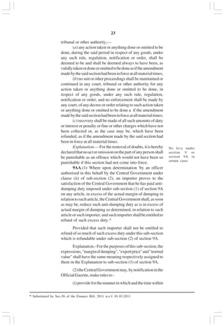 v23
tribunal or other authority,—
(a) any action taken or anything done or omitted to be
done, during the said period in respect of any goods, under
any such rule, regulation, notification or order, shall be
deemed to be and shall be deemed always to have been, as
validlytakenordoneoromittedtobedoneasiftheamendment
madebythesaidsectionhadbeeninforceatallmaterialtimes;
(b) no suit or other proceedings shall be maintained or
continued in any court, tribunal or other authority for any
action taken or anything done or omitted to be done, in
respect of any goods, under any such rule, regulation,
notification or order, and no enforcement shall be made by
any court, of any decree or order relating to such action taken
or anything done or omitted to be done a if the amendment
madebythesaidsectionhadbeeninforceatallmaterialtimes;
(c) recovery shall be made of all such amounts of duty
or interest or penalty or fine or other charges which have not
been collected or, as the case may be, which have been
refunded, as if the amendment made by the said section had
been in force at all material times.
Explanation.— For the removal of doubts, it is hereby
declaredthatnoactoromissiononthepartofanypersonshall
be punishable as an offence which would not have been so
punishable if this section had not come into force.
9AA.(1) Where upon determination 'by an officer
authorised in this behalf by the Central Government under
clause (ii) of sub-section (2), an importer proves to the
satisfaction of the Central Government that he has paid anti-
dumping duty imposed under sub-section (1) of section 9A
on any article, in excess of the actual margin of dumping in
relationtosucharticle,theCentralGovernmentshall,assoon
as may be, reduce such anti-dumping duty as is in excess of
actual margin of dumping so determined, in relation to such
articleorsuchimporter,andsuchimportershallbeentitledto
refund of such excess duty.*
Provided that such importer shall not be entitled to
refund of so much of such excess duty under this sub-section
which is refundable under sub-section (2) of section 9A.
Explanation.-Forthepurposesofthissub-section,the
expressions,"marginofdumping","exportprice"and"normal
value" shall have the same meaning respectively assigned to
them in the Explanation to sub-section (1) of section 9A.
(2)theCentralGovernmentmay,bynotificationinthe
OfficialGazette,makerulesto-
(i)provideforthemannerinwhichandthetimewithin
No levy under
section 9 or
section 9A in
certain cases
* Substituted by Sec-56 of the Finance Bill, 2011 w.e.f. 01.03.2011
 