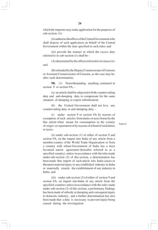 v24
whichtheimportermaymakeapplicationforthepurposesof
sub-section (1);
(ii)authorisetheofficeroftheCentralGovernmentwho
shall dispose of such application on behalf of the Central
Government within the time specified in such rules; and
(iii) provide the manner in which the excess duty
referred to in sub-section (1) shall be -
(A)determinedbytheofficerreferredtoinclause(ii);
and
(B)refundedbytheDeputyCommissionerofCustoms
or Assistant Commissioner of Customs, as the case may be,
after such determination;
9B. (1) Notwithstanding anything contained in
section 9 or section 9A, -
(a) noarticleshallbesubjectedtoboth countervailing
duty and anti-dumping duty to compensate for the same
situation of dumping or export subsidization;
(b) the Central Government shall not levy any
countervailing duty or anti-dumping duty -
(i) under section 9 or section 9A by reasons of
exemption ofsuch articles fromdutiesortaxesbornebythe
like article when meant for consumption in the country
of origin orexportationorbyreasonsofrefundofsuchduties
or taxes;
(ii) under sub-section (1) of either of section 9 and
section 9A, on the import into India of any article from a
member country of the World Trade Organisation or from
a country with whom Government of India has a most
favoured nation agreement (hereafter referred to as a
specified country), unless inaccordance with therulesmade
under sub-section (2) of this section, a determination has
been made that import of such article into India causes or
threatensmaterialinjury to anyestablished industry in India
or materially retards the establishment of any industry in
India; and
(iii) under sub-section (2)ofeither of section 9 and
section 9A, on import into India of any article from the
specified countries unlessinaccordancewith the rules made
under sub-section (2) of this section, a preliminary findings
has been made of subsidy or dumping and consequent injury
to domestic industry; and a further determination has also
been made that a duty is necessary to prevent injury being
caused during the investigation:
Appeal
 