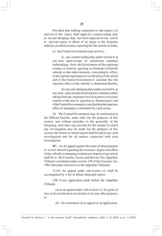 v25
Provided that nothing contained in sub-clauses (ii)
and (iii) of this clause shall apply if a countervailing duty
or an anti-dumping duty has been imposed on any article
to prevent injury or threat of an injury to the domestic
industryofathirdcountryexportingthelikearticlestoIndia;
(c) the Central Government may not levy -
(i) any countervailing duty under section 9, at
any time, upon receipt of satisfactory voluntary
undertakings from theGovernment of theexporting
country or territory agreeing to eliminate or limit the
subsidy or take other measures concerning its effect,
ortheexporteragreeingtorevisethepriceof thearticle
and if the Central Government is satisfied that the
injurious effect of the subsidy is eliminated thereby;
(ii) anyanti-dumpingdutyundersection9A,at
any time, uponreceiptofsatisfactoryvoluntaryunder
takingfromany exportertoreviseitspricesortocease
exports to the area in question at dumped price and
iftheCentralGovernmentissatisfied thattheinjurious
effect of dumping is eliminated by such action.
(2) The Central Government may, by notification in
the Official Gazette, make rules for the purposes of this
section, and without prejudice to the generality of the
foregoing, such rules may provide for the manner in which
any investigation may be made for the purposes of this
section, the factors to which regard shall be had in any such
investigation and for all matters connected with such
investigation.
9C. (1) An appeal against the order of determination
or review thereof regarding the existence, degree and effect
of any subsidy or dumping in relation to import of any article
shall lie to the Customs, Excise and Service Tax Appellate
Tribunal constituted under section 129 of the Customs Act,
1962 (hereafter referred to as the Appellate Tribunal).
1
[(1A) An appeal under sub-section (1) shall be
accompanied by a fee of fifteen thousand rupees.
(1B) Every application made before the Appellate
Tribunal,-
(a) in an appeal under sub-section (1), for grant of
stay or for rectification of mistake or for any other purpose;
or
(b) for restoration of an appeal or an application,
____________________________________________________________________________________________________________________________________________________________________
1
Inserted by Section 2 of the Customs Tariff (Amendment) ordinance, 2003 (1 of 2003) w.e.f. 1.2.2003.
 