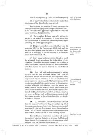 v26
shallbeaccompaniedbyafeeoffivehundredrupees.]
(2) Everyappealunderthissectionshallbefiledwithin
ninety days of the date of order under appeal:
Provided that the Appellate Tribunal may entertain
any appeal after the expiry of the said period of ninety days,
if it is satisfied that the appellant was prevented by sufficient
cause from filing the appeal in time
(3) The Appellate Tribunal may, after giving the
parties to the appeal an opportunity of being heard, pass
suchorderthereon asit thinks fit, confirming,modifyingor
annulling the order appealed against.
(4) The provisions ofsub-section(1),(2),(5) and (6)
or section 129C of the Customs Act, 1962 shall apply to
theAppellate Tribunalinthedischargeofitsfunctionsunder
this Act as they apply to it in the discharge of its functions
under the Customs Act, 1962.
(5) Every appeal undersub-section(1)shallbe heard
by a Special Bench constituted by the President of the
Appellate Tribunal for hearing such appeals and such Bench
shall consist of the President and not less than two members
and shall include one judicial member and one technical
member.
10. Every rule made under this Act shall be laid, as
soon as may be after it is made, before each House of
Parliament, while it is in session for a total period of thirty
days which may be comprised in one session or in two or
more successive sessions, and if before the expiry of the
session immediately following the session or the successive
sessions aforesaid, both Houses agree in making any
modification in the rule, or both Houses agree that the rule
shouldnotbemade,theruleshall,thereafter,have effectonly
in such modified form or be of no effect, as the case may be;
so, however, that any such modification or annulment shall
be without prejudice to the validity of anything previously
done under that rule.
11. (1) WheretheCentralGovernmentissatisfied
that it is necessary so to do for the purpose of giving effect
to any agreement entered into before the commencement of
this Act with a foreign Government, it may, by notification
in the OfficialGazette, increaseorreducethedutiesreferred
to in section 2 to such extent as each case may require:
Provided that no notification under this sub-section
increasing or reducing the duties as aforesaid shall be issued
bythe CentralGovernmentaftertheexpirationofaperiodof
one year from the commencement of this Act.
Rules to be laid
before Paliament
Power of Central
Government to
alter duties under
certain circums-
tances
Power of Central
Government to
amend First
Schedule
Repeal and saving
1
Substituted by S.3 of the Customs Tariff (Amendment) Ordinance, 2003 (No.1 of 2003) w.e.f. 1.2.2003
 