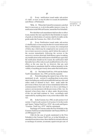 v27
(2) Every notification issued under sub-section
(1) shall, as soon as may be after it is issued, be laid before
each House of Parliament.
1
11A. (1) WheretheCentralGovernmentissatisfied
that it is necessary so to do in the public interest, it may, by
notificationintheOfficialGazette,amendtheFirstSchedule:
Providedthatsuchamendmentshallnotalteroraffect
in any manner the rates specified in that Schedule in respect
of goods at which duties of customs shall be leviable on the
goods under the Customs Act, 1962. (52 of 1962).
(2) Every Notification issued under sub-section
(1)shallbelaid,assoonasmaybeafteritisissued,beforeeach
House of Parliament, while it is in session, for a total period
of thirty days which may be comprised in one session or in
two or more successive sessions, and if, before the expiry of
the session immediately following the session or the
successive sessions aforesaid, both Houses agree in making
anymodificationinthenotificationorbothHousesagreethat
the notification should not be issued, the notification shall
thereafter have effect only in such modified form or be of no
effect, as the case may be; so, however, that any such
modification or annulment shall be without prejudice to the
validity of anything previously done under that notification.
12. (1) The IndianTariffAct,1934 and the Indian
Tariff (Amendment) Act, 1949, are hereby repealed.
(2) Notwithstanding the repeal of any of the Acts
mentioned in sub- section (1), anything done or any action
taken(includinganynotificationpublishedandanyrulesand
orders made or deemed to have been made under the
provisionsofthoseActsand in forceimmediatelybeforethe
commencement of this Act) shall, in so far as such thing or
action is not inconsistent with the provisions of this Act, be
deemed to have been done or taken under the provisions
of this Act and shall continue in force accordingly until
superseded by anything done or any action taken under this
Act.
13. In the Customs Act, 1962, in sub-section (1) of
section 12 and in sub-section (1) of section 14, for the words
and figures “Indian Tariff Act, 1934”, the words and figures
“Customs Tariff Act, 1975” shall be substituted.
Surcharge of Customs under the First Schedule to the
CustomsTariffActorinthatSchedulevideFinanceBillNo.22
of1999dated27.2.99
118(1) In the case of goods mentioned in the First
Schedule to the Customs Tariff Act, or in that Schedule, as
amendedfromtimetotime,thereshallbeleviedandcollected
as surcharge of customs, an amount, equal to ten per cent. of
Consequential
amendment of
Act 52 of 1962
 