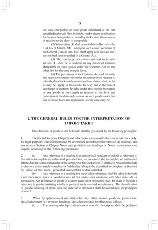 v28
the duty chargeable on such goods calculated at the rate
specifiedinthesaidFirstSchedule,readwithanynotification
forthetimebeinginforce,issuedbytheCentralGovernment
in relation to the duty so chargeable.
(2) Sub-section (1) shall cease to have effect after the
31st day of March, 2001, and upon such cesser, section 6 of
the General Clauses Act, 1897 shall apply as if the said sub-
section had been repealed by a Central Act.
(3) The surcharge of customs referred to in sub-
section (1) shall be in addition to any duties of customs
chargeable on such goods under the Customs Act or any
other law for the time being in force.
(4) The provisions of the Customs Act and the rules
and regulations made thereunder including those relating to
refunds, drawbacks and exemptions from duties, shall, as far
as may be, apply in relation to the levy and collection of
surcharge of customs leviable under this section in respect
of any goods as they apply in relation to the levy and
collection of the duties of customs on such goods under that
Act or those rules and regulations, as the case may be.
2. THE GENERAL RULES FOR THE INTERPRETATION OF
IMPORTTARIFF
Classification of goods in this Schedule shall be governed by the following principles:
1. The titles of Sections, Chapters and sub-chapters are provided for ease of reference only;
for legal purposes, classification shall be determined according to the terms of the headings and
any relative Section or Chapter Notes and, provided such headings or Notes do not otherwise
require, according to the following provisions:
2. (a) Any reference in a heading to an article shall be taken to include a reference to
that article incomplete or unfinished, provided that, as presented, the incomplete or unfinished
articleshastheessentialcharacterofthecompleteor finishedarticle. It shallalsobetakentoinclude
areference to thatarticle complete orfinished(orfallingto be classified ascomplete or finished
by virtue of this rule), presented unassembled or disassembled.
(b) Any reference in a heading to a material or substance shall be taken to include
a reference to mixtures or combinations of that material or substance with other materials or
substances. Any reference to goods of a given material or substance shall be taken to include a
reference to goods consisting wholly or partly of such material or substance. The classification
of goods consisting of more than one material or substance shall be according to the principles
of rule 3.
3. When by application of rule 2(b) or for any other reason, goods are, prima facie,
classifiable under two or more headings, classification shall be effected as follows:
(a) The heading which provides the most specific description shall be preferred
 