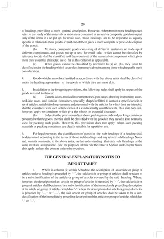v29
to headings providing a more general description. However, when two or more headings each
refer to part only of the materials or substances contained in mixed or composite goods or to part
only of the items in a set put up for retail sale, those headings are to be regarded as equally
specificinrelationtothosegoods,evenifoneofthemgives amorecompleteorprecisedescription
of the goods.
(b) Mixtures, composite goods consisting of different materials or made up of
different components, and goods put up in sets for retail sale, which cannot be classified by
reference to (a),shall be classified asiftheyconsistedof the material orcomponent whichgives
them their essential character, in so far as this criterion is applicable.
(c) When goods cannot be classified by reference to (a) or (b), they shall be
classifiedundertheheadingwhichoccurslast innumericalorderamongthosewhichequallymerit
consideration.
4. Goods which cannot be classified in accordance with the above rules shall be classified
under the heading appropriate to the goods to which they are most akin.
5. In addition to the foregoing provisions, the following rules shall apply in respect of the
goods referred to therein:
(a) Cameracases,musicalinstrumentcases,gun cases, drawinginstrument cases,
necklace cases and similar containers, specially shaped or fitted to contain a specific article or
setof articles,suitableforlong-termuseandpresented with thearticles forwhichtheyareintended,
shall be classified with such articles when of a kind normally sold therewith. This rule does not,
however, apply to containers which give the whole its essential character;
(b) Subjecttotheprovisionsof(a)above,packingmaterialsandpacking containers
presented with the goods therein shall be classified with the goods if they are of a kind normally
used for packing such goods. However, this provisions does not apply when such packing
materials or packing containers are clearly suitable for repetitive use.
6. For legal purposes, the classification of goods in the sub-headings of a heading shall
be determined according to the terms of those sub headings and any related sub headings Notes
and, mutatis mutandis, to the above rules, on the understanding that only sub headings at the
same level are comparable. For the purposes of this rule the relative Section and Chapter Notes
also apply, unless the context otherwise requires.
THEGENERALEXPLANATORYNOTESTO
IMPORTTARIFF
1. Where in column (2) of this Schedule, the description of an article or group of
articles under a heading is preceded by “-”, the said article or group of articles shall be taken to
be a sub-classification of the article or group of articles covered by the said heading. Where,
however, the description of an article or group of articles is preceded by “- -”, the said article or
groupof articles shallbetakentobea sub-classification of theimmediately preceding description
ofthearticle or group ofarticleswhichhas“-”.wherethedescriptionofanarticleorgroupofarticles
is proceded by "---" or "----", the said article or group of articles shall be taken to be a sub-
classification of the immediately preceding description of the article or group of articles which has
"-" or "--".
 