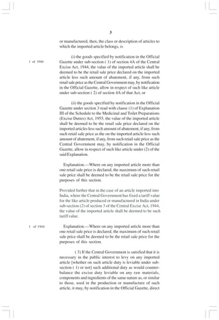 v3
or manufactured, then, the class or description of articles to
which the imported article belongs, is
(i) the goods specified by notification in the Official
Gazette under sub-section ( 1) of section 4A of the Central
Excise Act, 1944, the value of the imported article shall be
deemed to be the retail sale price declared on the imported
article less such amount of abatement, if any, from such
retailsalepriceastheCentralGovernmentmay,bynotification
in the Official Gazette, allow in respect of such like article
under sub-section ( 2) of section 4A of that Act, or
(ii) the goods specified by notification in the Official
Gazette under section 3 read with clause (1) of Explanation
III of the Schedule to the Medicinal and Toilet Preparations
(Excise Duties) Act, 1955, the value of the imported article
shall be deemed to be the retail sale price declared on the
imported articles less such amount of abatement, if any, from
such retail sale price as the on the imported article less such
amount of abatement, if any, from such retail sale price as the
Central Government may, by notification in the Official
Gazette, allow in respect of such like article under (2) of the
said Explanation.
Explanation.—Where on any imported article more than
one retail sale price is declared, the maximum of such retail
sale price shall be deemed to be the retail sale price for the
purposes of this section.
Provided further that in the case of an article imported into
India, where the Central Government has fixed a tariff value
for the like article produced or manufactured in India under
sub-section (2) of section 3 of the Central Excise Act, 1944,
the value of the imported article shall be deemed to be such
tariffvalue.
1 of 1944 Explanation.—Where on any imported article more than
one retail sale price is declared, the maximum of such retail
sale price shall be deemed to be the retail sale price for the
purposes of this section.
( 3) If the Central Government is satisfied that it is
necessary in the public interest to levy on any imported
article [whether on such article duty is leviable under sub-
section ( 1) or not] such additional duty as would counter-
balance the excise duty leviable on any raw materials,
components and ingredients of the same nature as, or similar
to those, used in the production or manufacture of such
article, it may, by notification in the Official Gazette, direct
1 of 1944
 
