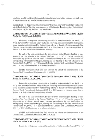 v32
time being leviable on like goods produced or manufactured in any place outside a free trade zone
in India or hundred per cent export-oriented undertaking.
Explanation:-For thepurposeofthisnotification,“free tradezone”and“hundredpercentexport-
oriented undertaking” have the same meaning as in Explanation 2 to sub-section (1) of section 3
of the Central Excises and Salt Act, 1944 (1 of 1944).
COMMENCEMENTOFCUSTOMSTARIFF(AMENDMENT)ORDINANCE,2003(1OF2003)
[Notfn. No. 17/03-Cus. dt. 24.1.2003].
In exercise of the powers conferred by section 3Aof the Customs TariffAct, 1975 (51 of
1975), the Central Government, hereby makes the following amendments in all the notifications
issued under the said section and for the time being in force on the date of commencement of the
Customs Tariff (Amendment) Ordinance, 2003 (1 of 2003), except as respects things done or
omitted to be done before such amendments, namely:-
In each of the said notifications, for any reference to the Chapter, heading or sub-
heading of the First Schedule to the Customs Tariff Act, 1975 (51 of 1975), as the case may be,
relating to any goods or class of goods, wherever occurring in the said notification, the
corresponding reference to the Chapter, heading and sub-heading of the First Schedule to the
CustomsTariffAct, 1975 (51 of 1975) as amended by the CustomsTariff (Amendment) Ordinance,
2003 (1 of 2003) shall be deemed to have been substituted.
(2) This notification shall come into force on the date of the commencement of the
CustomsTariff (Amendment) Ordinance, 2003 (1 of 2003).
COMMENCEMENTOFCUSTOMSTARIFF(AMENDMENT)ORDINANCE,2003(1OF2003)
[Notfn. No. 18/03-Cus., dt. 24.1.2003]
In exercise of the powers conferred by section 8B of the Customs TariffAct, 1975 (51 of
1975), the Central Government, hereby makes the following amendments in all the notifications
issued under the said section and for the time being in force on the date of commencement of the
Customs Tariff (Amendment) Ordinance, 2003 (1 of 2003), except as respects things done or
omitted to be done before such amendments, namely:
In each of the said notifications, for any reference to the Chapter, heading or sub-
heading of the First Schedule to the Customs Tariff Act, 1975 (51 of 1975), as the case may be,
relating to any goods or class of goods, wherever occurring in the said notification, the
corresponding reference to the Chapter, heading and sub-heading of the First Schedule to the
CustomsTariffAct, 1975 (51 of 1975) as amended by the CustomsTariff (Amendment) Ordinance,
2003 (1 of 2003) shall be deemed to have been substituted.
(2) This notification shall come into force on the date of the commencement of the
CustomsTariff (Amendment) Ordinance, 2003 (1 of 2003).
COMMENCEMENTOFCUSTOMSTARIFF(AMENDMENT)ORDINANCE,2003(1OF2003)
[Notfn. No. 19/03-Cus. dt. 24.1.2003].
In exercise of the powers conferred by section 9Aof the Customs TariffAct, 1975 (51 of
 