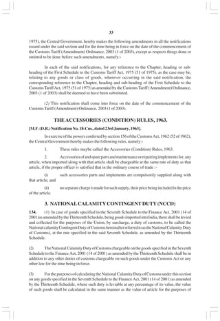v33
1975), the Central Government, hereby makes the following amendments in all the notifications
issued under the said section and for the time being in force on the date of the commencement of
the Customs Tariff (Amendment) Ordinance, 2003 (1 of 2003), except as respects things done or
omitted to be done before such amendments, namely:-
In each of the said notifications, for any reference to the Chapter, heading or sub-
heading of the First Schedule to the Customs Tariff Act, 1975 (51 of 1975), as the case may be,
relating to any goods or class of goods, wherever occurring in the said notification, the
corresponding reference to the Chapter, heading and sub-heading of the First Schedule to the
CustomsTariffAct, 1975 (51 of 1975) as amended by the CustomsTariff (Amendment) Ordinance,
2003 (1 of 2003) shall be deemed to have been substituted.
(2) This notification shall come into force on the date of the commencement of the
CustomsTariff (Amendment) Ordinance, 2003 (1 of 2003).
THEACCESSORIES (CONDITION) RULES, 1963.
[M.F.(D.R.)NotificationNo.18-Cus.,dated23rdJanuary,1963].
Inexerciseofthepowersconferredbysection156oftheCustomsAct,1962(52of1962),
the Central Government hereby makes the following rules, namely:-
1. These rules maybe called the Accessories (Condition) Rules, 1963.
2. Accessoriesofandsparepartsandmaintenanceorrepairingimplementsfor,any
article, when imported along with that article shall be chargeable at the same rate of duty as that
article, if the proper officer is satisfied that in the ordinary course of trade :-
(i) such accessories parts and implements are compulsorily supplied along with
that article; and
(ii) noseparatechargeismadeforsuchsupply,theirpricebeingincludedintheprice
of the article.
3. NATIONALCALAMITYCONTINGENT DUTY(NCCD)
134. (1) In case of goods specified in the Seventh Schedule to the Finance Act, 2001 (14 of
2001)asamendedbytheThirteenthSchedule,beinggoodsimportedintoIndia,thereshallbelevied
and collected for the purposes of the Union, by surcharge, a duty of customs, to be called the
NationalcalamityContingentDutyofCustomshereinafterreferredtoastheNationalCalamityDuty
of Customs), at the rate specified in the said Seventh Schedule, as amended by the Thirteenth
Schedule.
(2) TheNationalCalamityDutyofCustomschargeableonthegoodsspecifiedintheSeventh
Schedule to the Finance Act, 2001 (14 of 2001) as amended by the Thirteenth Schedule shall be in
addition to any other duties of customs chargeable on such goods under the Customs Act or any
other law for the time being in force.
(3) ForthepurposesofcalculatingtheNationalCalamityDutyofCustomsunderthissection
on any goods specified in the Seventh Schedule to the Finance Act, 2001 (14 of 2001) as amended
by the Thirteenth Schedule, where such duty is leviable at any percentage of its value, the value
of such goods shall be calculated in the same manner as the value of article for the purposes of
 