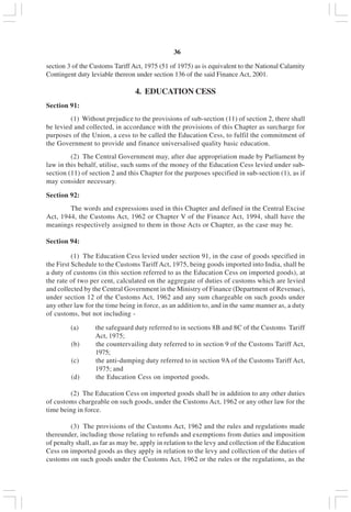 v36
section 3 of the Customs Tariff Act, 1975 (51 of 1975) as is equivalent to the National Calamity
Contingent duty leviable thereon under section 136 of the said Finance Act, 2001.
4. EDUCATION CESS
Section 91:
(1) Without prejudice to the provisions of sub-section (11) of section 2, there shall
be levied and collected, in accordance with the provisions of this Chapter as surcharge for
purposes of the Union, a cess to be called the Education Cess, to fulfil the commitment of
the Government to provide and finance universalised quality basic education.
(2) The Central Government may, after due appropriation made by Parliament by
law in this behalf, utilise, such sums of the money of the Education Cess levied under sub-
section (11) of section 2 and this Chapter for the purposes specified in sub-section (1), as if
may consider necessary.
Section 92:
The words and expressions used in this Chapter and defined in the Central Excise
Act, 1944, the Customs Act, 1962 or Chapter V of the Finance Act, 1994, shall have the
meanings respectively assigned to them in those Acts or Chapter, as the case may be.
Section 94:
(1) The Education Cess levied under section 91, in the case of goods specified in
the First Schedule to the Customs Tariff Act, 1975, being goods imported into India, shall be
a duty of customs (in this section referred to as the Education Cess on imported goods), at
the rate of two per cent, calculated on the aggregate of duties of customs which are levied
and collected by the Central Government in the Ministry of Finance (Department of Revenue),
under section 12 of the Customs Act, 1962 and any sum chargeable on such goods under
any other law for the time being in force, as an addition to, and in the same manner as, a duty
of customs, but not including -
(a) the safeguard duty referred to in sections 8B and 8C of the Customs Tariff
Act, 1975;
(b) the countervailing duty referred to in section 9 of the Customs Tariff Act,
1975;
(c) the anti-dumping duty referred to in section 9A of the Customs Tariff Act,
1975; and
(d) the Education Cess on imported goods.
(2) The Education Cess on imported goods shall be in addition to any other duties
of customs chargeable on such goods, under the Customs Act, 1962 or any other law for the
time being in force.
(3) The provisions of the Customs Act, 1962 and the rules and regulations made
thereunder, including those relating to refunds and exemptions from duties and imposition
of penalty shall, as far as may be, apply in relation to the levy and collection of the Education
Cess on imported goods as they apply in relation to the levy and collection of the duties of
customs on such goods under the Customs Act, 1962 or the rules or the regulations, as the
 