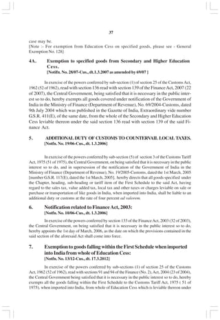 v37
case may be.
[Note :- For exemption from Education Cess on specified goods, please see - General
Exemption No. 128]
4A. Exemption to specified goods from Secondary and Higher Education
Cess.
[Notifn. No. 28/07-Cus., dt.1.3.2007 as amended by 69/07 ]
In exercise of the powers conferred by sub-section (1) of section 25 of the CustomsAct,
1962 (52 of 1962), read with section 136 read with section 139 of the FinanceAct, 2007 (22
of 2007), the Central Government, being satisfied that it is necessary in the public inter-
est so to do, hereby exempts all goods covered under notification of the Government of
India in the Ministry of Finance (Department of Revenue), No. 69/2004-Customs, dated
9th July 2004 which was published in the Gazette of India, Extraordinary vide number
G.S.R. 411(E), of the same date, from the whole of the Secondary and Higher Education
Cess leviable thereon under the said section 136 read with section 139 of the said Fi-
nance Act.
5. ADDITIONAL DUTY OF CUSTOMS TO COUNTERVAIL LOCAL TAXES.
[Notfn. No. 19/06-Cus., dt. 1.3.2006]
In exercise of the powers conferred by sub-section (5) of section 3 of the Customs Tariff
Act, 1975 (51 of 1975), the Central Government, on being satisfied that it is necessary in the public
interest so to do, and in supersession of the notification of the Government of India in the
Ministry of Finance (Department of Revenue), No. 19/2005-Customs, dated the 1st March, 2005
[number G.S.R. 117(E), dated the 1st March, 2005], hereby directs that all goods specified under
the Chapter, heading, sub-heading or tariff item of the First Schedule to the said Act, having
regard to the sales tax, value added tax, local tax and other taxes or charges leviable on sale or
purchase or transportation of like goods in India, when imported into India, shall be liable to an
additional duty or customs at the rate of four percent ad valorem.
6. Notification related to FinanceAct, 2003:
[Notfn. No. 10/06-Cus., dt. 1.3.2006]
In exercise of the powers conferred by section 133 of the FinanceAct, 2003 (32 of 2003),
the Central Government, on being satisfied that it is necessary in the public interest so to do,
hereby appoints the 1st day of March, 2006, as the date on which the provisions contained in the
said section of the aforesaid Act shall come into force.
7. Exemption to goods falling within the First Schedule when imported
into India from whole of Education Cess:
[Notfn. No. 13/12-Cus., dt. 17.3.2012]
In exercise of the powers conferred by sub-sections (1) of section 25 of the Customs
Act, 1962 (52 of 1962), read with sections 91 and 94 of the Finance (No. 2),Act, 2004 (23 of 2004),
the Central Government being satisfied that it is necessary in the public interest so to do, hereby
exempts all the goods falling within the First Schedule to the Customs Tariff Act, 1975 ( 51 of
1975), when imported into India, from whole of Education Cess which is leviable thereon under
 