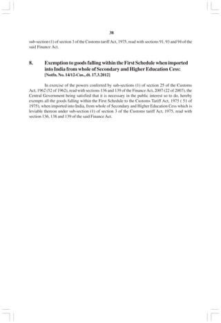 v38
sub-section (1) of section 3 of the Customs tariffAct, 1975, read with sections 91, 93 and 94 of the
said Finance Act.
8. Exemption to goods falling within the First Schedule when imported
into India from whole of Secondary and Higher Education Cess:
[Notfn. No. 14/12-Cus., dt. 17.3.2012]
In exercise of the powers conferred by sub-sections (1) of section 25 of the Customs
Act, 1962 (52 of 1962), read with sections 136 and 139 of the FinanceAct, 2007 (22 of 2007), the
Central Government being satisfied that it is necessary in the public interest so to do, hereby
exempts all the goods falling within the First Schedule to the Customs Tariff Act, 1975 ( 51 of
1975), when imported into India, from whole of Secondary and Higher Education Cess which is
leviable thereon under sub-section (1) of section 3 of the Customs tariff Act, 1975, read with
section 136, 138 and 139 of the said Finance Act.
 