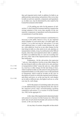 v4
that such imported article shall, in addition, be liable to an
additional duty representing such portion of the excise duty
leviable on such raw materials, components and ingredients
as, in either case, may be determined by rules made by the
Central Government in this behalf.
( 4) In making any rules for the purposes of sub-
section ( 3), the Central Government shall have regard to the
average quantum of the excise duty payable on the raw
materials, components or ingredients used in the production
or manufacture of such like article.
( 5) If the Central Government is satisfied that it is
necessary in the public interest to levy on any imported
article [whether on such article duty is leviable under sub-
section ( 1) or, as the case may be, sub-section ( 3) or not]
such additional duty as would counter-balance the sales
tax, value added tax, local tax or any other charges for the
time being leviable on a like article on its sale, purchase or
transportation in India, it may, by notification in the Official
Gazette, direct that such imported article shall, in addition,
be liable to an additional duty at a rate not exceeding four
per cent. of the value of the imported article as specified in
that notification.
Explanation.—In this sub-section, the expression
“ sales tax, value added tax, local tax or any other charges for
the time being leviable on a like article on its sale, purchase
or transportation in India” means the sales tax, value added
tax, local tax or other charges for the time being in force,
which would be leviable on a like article if sold, purchased or
transported in India or, if a like article is not so sold, purchased
or transported, which would be leviable on the class or
description of articles to which the imported article belongs,
and where such taxes, or, as the case may be, such charges
are leviable at different rates, the highest such tax or, as the
case may be, such charge.
(6) For the purpose of calculating under sub-section
( 5), the additional duty on any imported article, the value of
the imported article shall, notwithstanding anything
contained in sub-section ( 2), or section 14 of the Customs
Act, 1962, be the aggregate of—
(i) the value of the imported article determined under
sub-section (1) of section 14 of the CustomsAct, 1962 or the
tariff value of such article fixed under sub-section (2) of that
section, as the case may be; and
(ii) any duty of customs chargeable on that article
52 of 1962
52 of 1962
52 of 1962
 