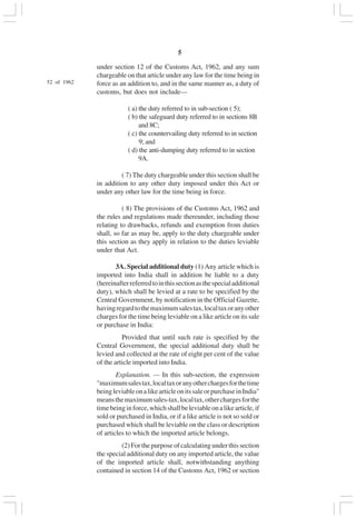 v5
under section 12 of the Customs Act, 1962, and any sum
chargeable on that article under any law for the time being in
force as an addition to, and in the same manner as, a duty of
customs, but does not include—
( a) the duty referred to in sub-section ( 5);
( b) the safeguard duty referred to in sections 8B
and 8C;
( c) the countervailing duty referred to in section
9; and
( d) the anti-dumping duty referred to in section
9A.
( 7) The duty chargeable under this section shall be
in addition to any other duty imposed under this Act or
under any other law for the time being in force.
( 8) The provisions of the Customs Act, 1962 and
the rules and regulations made thereunder, including those
relating to drawbacks, refunds and exemption from duties
shall, so far as may be, apply to the duty chargeable under
this section as they apply in relation to the duties leviable
under that Act.
3A. Special additional duty (1) Any article which is
imported into India shall in addition be liable to a duty
(hereinafterreferredtointhissectionasthespecialadditional
duty), which shall be levied at a rate to be specified by the
Central Government, by notification in the Official Gazette,
havingregardtothemaximumsalestax,localtaxoranyother
charges for the time being leviable on a like article on its sale
or purchase in India:
Provided that until such rate is specified by the
Central Government, the special additional duty shall be
levied and collected at the rate of eight per cent of the value
of the article imported into India.
Explanation. — In this sub-section, the expression
"maximumsalestax,localtaxoranyotherchargesforthetime
beingleviableonalikearticleonitssaleorpurchaseinIndia"
meansthemaximumsales-tax,localtax,otherchargesforthe
timebeinginforce,whichshallbeleviableonalikearticle,if
sold or purchased in India, or if a like article is not so sold or
purchased which shall be leviable on the class or description
of articles to which the imported article belongs.
(2) For the purpose of calculating under this section
the special additional duty on any imported article, the value
of the imported article shall, notwithstanding anything
contained in section 14 of the Customs Act, 1962 or section
52 of 1962
 